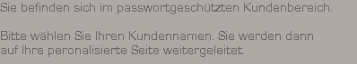Sie befinden sich im passwortgesch�tzten Kundenbereich.

























































Bitte w�hlen Sie Ihren Kundennamen. Sie werden dann




























auf Ihre peronalisierte Seite weitergeleitet.